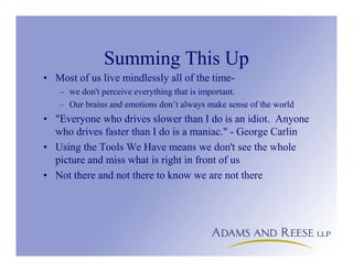 Summing This Up
• Most of us live mindlessly all of the time-
– we don't perceive everything that is important.
– Our brains and emotions don’t always make sense of the world
• "Everyone who drives slower than I do is an idiot. Anyone
who drives faster than I do is a maniac." - George Carlin
• Using the Tools We Have means we don't see the whole
picture and miss what is right in front of us
• Not there and not there to know we are not there
 