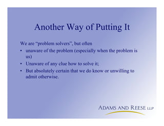 Another Way of Putting It
We are “problem solvers”, but often
• unaware of the problem (especially when the problem is
us)
• Unaware of any clue how to solve it;
• But absolutely certain that we do know or unwilling to
admit otherwise.
 
