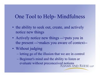 One Tool to Help- Mindfulness
• the ability to seek out, create, and actively
notice new things
• Actively notice new things -->puts you in
the present -->makes you aware of context--
• Without judging
– letting go of the illusion that we are in control
– Beginner's mind and the ability to listen or
evaluate without preconceived notions
 