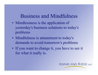 Business and Mindfulness
• Mindlessness is the application of
yesterday's business solutions to today's
problems
• Mindfulness is attunement to today's
demands to avoid tomorrow's problems
• If you want to change it, you have to see it
for what it really is.
 