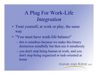 A Plug For Work-Life
Integration
• Treat yourself, at work or play, the same
way
• "You must have work-life balance"
– this is mindless because we make this binary
distinction mindfully but then use it mindlessly
– you don't stop being human at work, and you
don't stop being organized or task-oriented at
home
 