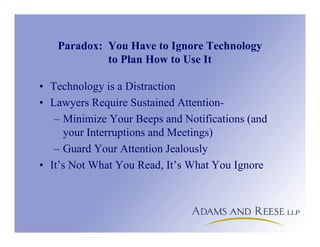 Paradox: You Have to Ignore Technology
to Plan How to Use It
• Technology is a Distraction
• Lawyers Require Sustained Attention-
– Minimize Your Beeps and Notifications (and
your Interruptions and Meetings)
– Guard Your Attention Jealously
• It’s Not What You Read, It’s What You Ignore
 