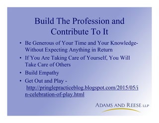 Build The Profession and
Contribute To It
• Be Generous of Your Time and Your Knowledge-
Without Expecting Anything in Return
• If You Are Taking Care of Yourself, You Will
Take Care of Others
• Build Empathy
• Get Out and Play -
http://pringlepracticeblog.blogspot.com/2015/05/i
n-celebration-of-play.html
 