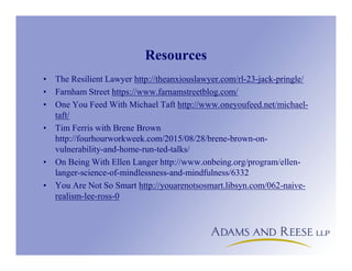 Resources
• The Resilient Lawyer http://theanxiouslawyer.com/rl-23-jack-pringle/
• Farnham Street https://www.farnamstreetblog.com/
• One You Feed With Michael Taft http://www.oneyoufeed.net/michael-
taft/
• Tim Ferris with Brene Brown
http://fourhourworkweek.com/2015/08/28/brene-brown-on-
vulnerability-and-home-run-ted-talks/
• On Being With Ellen Langer http://www.onbeing.org/program/ellen-
langer-science-of-mindlessness-and-mindfulness/6332
• You Are Not So Smart http://youarenotsosmart.libsyn.com/062-naive-
realism-lee-ross-0
 