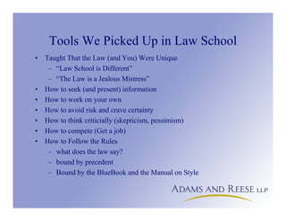 Tools We Picked Up in Law School
• Taught That the Law (and You) Were Unique
– “Law School is Different”
– “The Law is a Jealous Mistress”
• How to seek (and present) information
• How to work on your own
• How to avoid risk and crave certainty
• How to think criticially (skepticism, pessimism)
• How to compete (Get a job)
• How to Follow the Rules
– what does the law say?
– bound by precedent
– Bound by the BlueBook and the Manual on Style
 