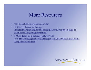 More Resources
• City Yoga http://cityyogasc.com/site/
• 10 (Ok 11) Books for Getting
Better http://pringlepracticeblog.blogspot.com/2012/08/10-okay-11-
good-books-for-getting-better.html
• 5 Must-Reads for Graduates (and everyone
else) http://pringlepracticeblog.blogspot.com/2013/05/five-must-reads-
for-graduates-and.html
 