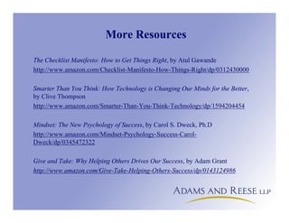 More Resources
The Checklist Manifesto: How to Get Things Right, by Atul Gawande
http://www.amazon.com/Checklist-Manifesto-How-Things-Right/dp/0312430000
Smarter Than You Think: How Technology is Changing Our Minds for the Better,
by Clive Thompson
http://www.amazon.com/Smarter-Than-You-Think-Technology/dp/1594204454
Mindset: The New Psychology of Success, by Carol S. Dweck, Ph.D
http://www.amazon.com/Mindset-Psychology-Success-Carol-
Dweck/dp/0345472322
Give and Take: Why Helping Others Drives Our Success, by Adam Grant
http://www.amazon.com/Give-Take-Helping-Others-Success/dp/0143124986
 