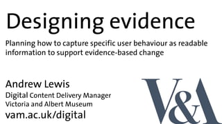 Designing evidence
vam.ac.uk/digital
Andrew Lewis
Digital Content Delivery Manager
Victoria and Albert Museum
Planning how to capture specific user behaviour as readable
information to support evidence-based change
 