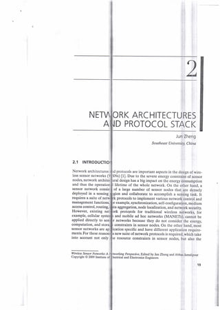 NE RK ARC HITECTURES
D PROTOCOL STACK
Jun Zheng
Southeast Univ ersity, China
2.1 INTROD
Network architectures d protocols are important aspects in the design of wire-
less sensor networks ( ) [1]. Due to the severe energy constraint of sensor
nodes, network archi design has a big impact on the energy consumption
and thus the operati lifetime of the whole network. On the other hand, a
of a large number of sensor nodes that are denselv
ion and collaborate to accomplish a sensing task. It
protocols to implement various network control and
example, synchronization, self-confi.guration, medium
r networks because they do not consider the energy,
constraints in sensor nodes. On the other hand, most
Perspective, Edited by Jun Zheng and Abbas Janralipour
and Electronics Engineers
sensor network consis
deployed in a sensing
requires a suite of
management luncti
access control, routing, ta aggregation, node localization, and network securitv.
However, existing net protqiols for traditional wireless networks. for
example, cellular s and mobile ad hoc networks (MANETs), cannot be
applied directly to sen
computation, and
sensor networks are ication specific and have different application require-
ments. For these new suite of network protocols is required, which take
into account not only resource constraints in sensor nodes. but also the
Wireless Sewor Networks: A
Copynght @ 2009 Institute
19
 