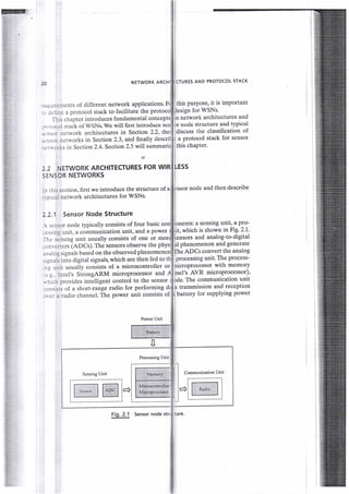 -
i:
NETWORK ARCHI
ll
1l
li
icrunes
AND PRorocol srAcK
li
li
J
this purpose, it is imPortant
flesign for WSNs.
fn network architectures and
br node structure and tYPical
ldiscuss the classification of
! a protocol stack for sensor
rthis chapter.
I
lessi
I
ll
;.j.irrtrfle rtS of different network applications.
ir:rne a protocol stack to facilitate the
I-lis chapter introduces fundamental
:, ",r'rol stack of WSNs. We wiII flrst introduce se., :rlLrr JL<rw^ vr rr ur tr
,,-r.:trr n€twork architectures in Section 2.2, thei
-i:.-or networks in Section2.3, and finally descrit
' :: A L-rrks in Section 2.4. Section 2.5 will summariz
2.2 NETWORK ARCHITECTURES FOR WIR
sENSOR NETWORKS
.: lhis section, first we introduce the structure of a
:ipical network architectures for WSNs.
2.2.1 Sensor Node Structure
nsor node and then describe
 scnsor node typically consists of four basic
-c.sinq unit, a communication unit, and a power it, which is shown in Fig.2.1'
,lr' sensing unit usually consists of one or
!l phenomenon and generate
ifneaPCs convert the analog
processing unit. The Process-
:);rvcrters (ADCs). The sensors observe the phys
..:aioq signals based on the observed phenomenori
.'""r[ into digital signals, which are then fed to th
:.r unit usually consists of a microcontroller or
,..s... lntel's StrongARM microprocessor and I
,ilrich provides intelligent control to the sensor I
L-rnsists of a short-range radio for performing
'rcr a radio channel. The power unit consists of
Power Unit
Processing Unit
Sensing Unit
nicroprocessor with memoty
mel's AVR microProcessor),
0
Fig. 2.1 Sensor node
nents: a sensing unit, a Pro-
and analog-to-digital
The communication unit
. transmission and recePtion
battery for suPPlYing Power
 
