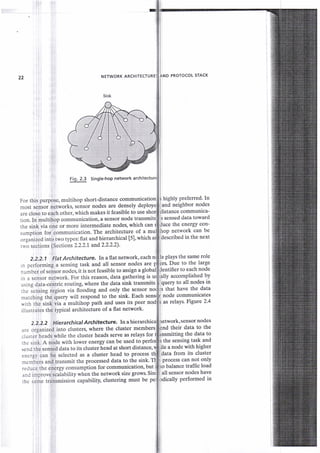 22 NETWORK ARCHITEC
Fig. 2.3 Single-hoP neovork
are close to each other, which makes it feasible to use
tion. In multihop communication, a sensor node transmi
the sink via one or more intermediate nodes' which can
sumption for communication. The architectglg- of.1 1
organized into two types: flat and hierarchical [5l,which a
tnic sections (Sections 2.2.2.L and2.2.2.2).
For this purpose, multihop short-distance communication
rort tensoi networks, sensor nodes are densely deploye
PROTOCOL STACK
highly preferred. ln
and neighbor nodes
listance communica-
s sensed data toward
the energY con-
network can be
described in the next
2.2.2.1 Flat Architecture. In aflatnetwork,each plays the same role
rs Due to the large
ntifier to each node
in a sensor network. For this reason' data gathering is ally accomPlished bY
fiuery to all nodes in
that have the data
node communicates
as relays Frgute 2.4
2.2.2.2 Hierarchical Architedure, In a sensor nodes
nd their data to the
itting the data to
rhe sink. A node with lower energy can be used to Ithe sensing task and
send the sensed data to its cluster head at short distance, a node with higher
ta from its cluster
process can not onlY
rcduce the energy consumption for communication, but balance traffic load
ll sensor nodes have
in performing a sensing task and all sensor nodes are
number of sensor nodes, it is not feasible to assign a glob
using data-centric routing, where the data sink transmits
the iensing region via flooding and only the sensor no
matching the query will respond to the sink' Each
uith the sink via a multihop path and uses its peer
illustrates the typical architecture of a flat network'
are organized into clusters, where the cluster members
.-lusteiheads while the cluster heads serve as relays for I
energy can be selected as a cluster head to process
in.rnb"tt and transmit the processed data to the sink'
ancl improve scalability when the network size grows Si
rhe same transmission capability, clustering must be p y performed in
 