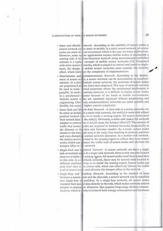 CLASSIFICATIONS OF WIRE SENSOR NETWORKS
Static and Mobile
sensor network ca
nodes are static wi
etvvork. According to the mobility of sensor nodes, a
static or mobile. In a static sensor network, all sensor
out movement, which is the case for many applications'
inistic sensor network, the positions of sensor nodes
25
However.some
sensing task. A wi
example of mobile sensor networks [14]. Compared
tworks, whic.h is simpJer to co::trol and easier to imple-
mobile sensor networks must consider the mobilityment, the design,
effect, which incri the cornplexity of implementation' ,
ardetsminktir Ne*vark According to the depioy-
a sensor network can be deterministic or nondeter-
ior applications requite mobile nodes to at*onrplish a
less bi,osensor network using autonomously controlled
animals is a typici
wifl staficsensorn
are preplanned a
be used in some
are flxed once deployed. This type of network can only
ited situations, where the preplanned deployment is
possible.In most uations, however, it is difficult to depioy sensor nodes
in a preplannedi because of the harsh or hostile environments.
Instead. sensor are randomly deployed without preplanning and
engineering. Obvi nondeterministic networks are more scalable and
flexible, but requi higher control complexity.
. Static-Sink and M ite-Sink Network. A data sink in a sensor network can
be static or a static-sink network, the sink(s) is static with a fixed
to or inside a sensing region. All sensor nodes sendposition located
their sensed data the sink(s). Obviously, a static sink makes the network
simpler to contro t it would cause the hotspot effect [5].The amount of
traffic that sensor are required to forward increases dramatically as
the distance to data sink becomes smaller. As a result, sensor nodes
nk tend to die early, thus resulting in network partition
normal network operation. In a mobile-sink network,
in the sensing region to collect data from sensor
the traffic load of sensor nodes and alleviate the
ment of sensor
ministic. In a d
closest to the datl
hotspot effect in
Single-Sink and
sink ormultiple s
and even disrupti
the sink(s) moves
nodes, which canl
network.
Network. A sensor network can haye a single
In a single-sink network,there is only one sink located
close to or inside I
to this sink. In a i
different positi
send their data closest sink. which can effectivelv balance the traffic
load of sensor n and alleviate the hotspot effect in the network.
. Single-Hop and
between asensor
Network According to the number of hops
sensing resion.All sensor nodes send their sensed data
ttisink-neffiork, there may be several sinks located in
lose to or inside the sensing region. Sensor nodes can
and the data sink, a sensor network can be classified
into single-hop multihop. In a single-hop network, all sensor nodes
transmit their sen data directly to the sink,which makes network control
simpler to imple nt. However, this requires long-range wireless commu-
nication. which is in terms of both etergy consumption and hardware
 