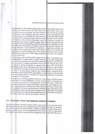 26 NETWORK ARCHITEC
implementation. The furthest nodes from the
quickly than those close to the sink. Also. the
network may increase rapidly with the increase o
would cause more collisions, and thus inerease
delivery latency. In a multihop network, sensor
data to the sink using short-range wireless
intermediate nodes Each intermediate node
forward the data along a multihop pa!S. Morec
be performed at an intermediate node [6 efimina
can reduce the total amount of traffic in the ne
energy efficiency of the network. In general, a
simpler network architecture and thus ii easier to
applications in small sensing areas with sparsely
Multihop networks have a wider range of applicat
control complexity.
S elf- Reconfigurab le and Non- Self-Configurable N r
configurability of sensor nodes, a sensor network
or non-self-conligurable. In a non-self-configurab
have no ability to organize themselves into a net
to rely on a central controller to control each s
information from them. Therefore, this type of
for small-scale networks In most sensor nit*o,
are able to autonomous$ organize and mainta
themselves and collaboratively accomplish a sens
such self-configurability is suitable for large_sca
complicated sensing tasks.
Homogeneous and Heterogeneous Network.
nodes have the same capabilities, a sensor
or heterogeneous [15]. In a homogeneous networ
the same capabilities in terms of energy, computal
trast, a heterogeneous network has some sophisti
are equipped with more processing and commun
normal sensor nodes. In this case, the network can
and communication tasks to those sophisticated nc
its energy efficiency and thus prolong the lifetime.
2.4 PROTOCOL STACK FOR WIRELESS SENSOR
The protocol stack for WSNs consists of five protocol la
data link layer, network layer, transport layer, and applic
Fig. 2.8. The application layer contains a viriety of ai
generate various sensor network applications. The ti
for reliable data delivery required o-y the application network layer is
AND PROTOCOT STACK
will die much more
traffic Ioad in the
network size, which
consumption and
transmit their sensed
ion via one or more
perform routing and
data aggregation can
redundancy, which
and thus improve the
-hop network has
ntrol.It is suitable for
ployed sensor nodes.
at the cost of higher
According to the
be self-configurable
twork, sensor nodes
ik. Instead, they have
node and collect
ks is only suitable
', sensor nodes
;heir connectivity by
itask. A network with
betworks to perform
ng to whether sensor
be homogeneous
ll sensor nodes have
; and storage. In con-
sensor nodes that
ing capabilities than
more processing
in order to improve
: the physical layer,
Iayer, as shown in
Jayer protocols to
layer is responsible
 