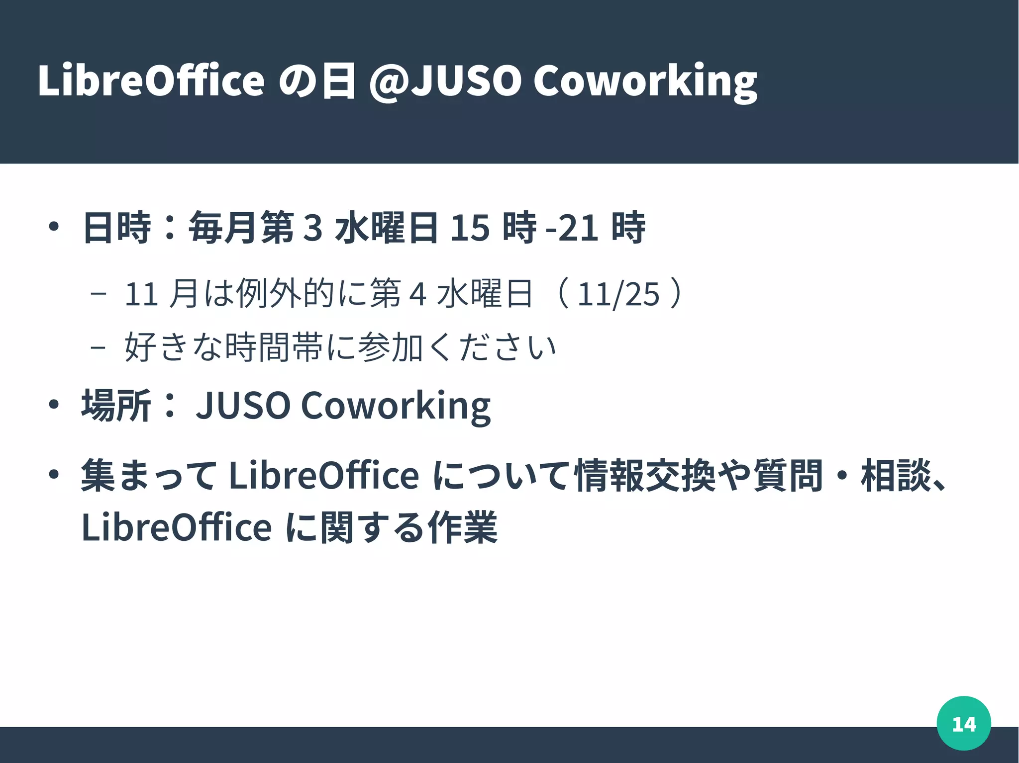 14
LibreOffice の日 @JUSO Coworking
●
日時：毎月第 3 水曜日 15 時 -21 時
– 11 月は例外的に第 4 水曜日（ 11/25 ）
– 好きな時間帯に参加ください
●
場所： JUSO Coworking
●
集まって LibreOffice について情報交換や質問・相談、
LibreOffice に関する作業
 