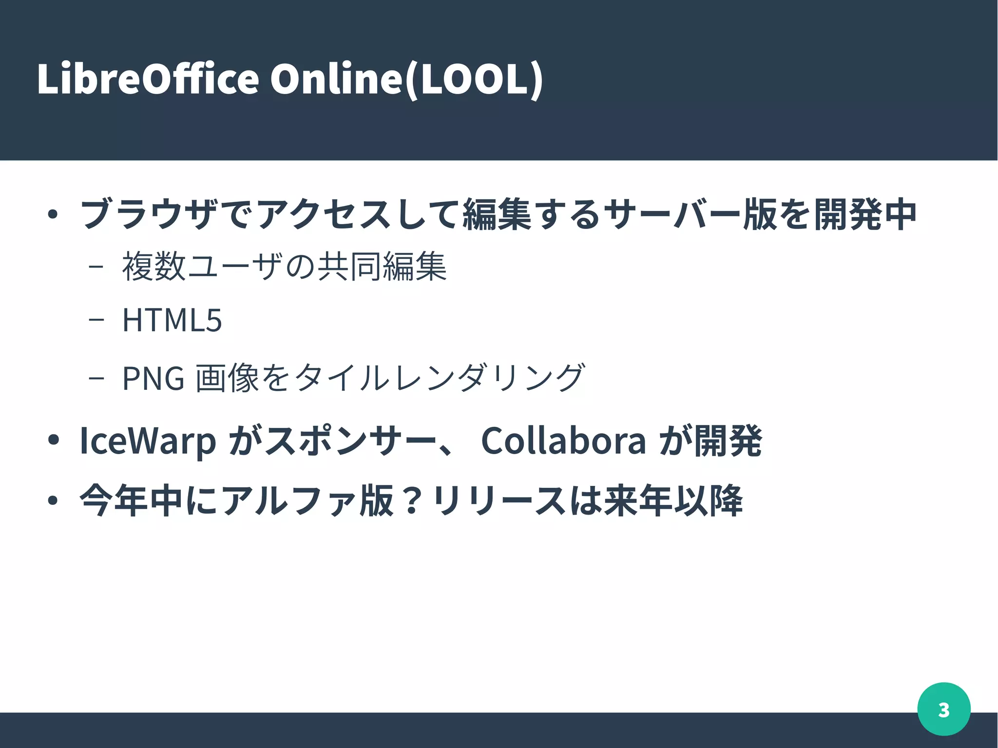 3
LibreOffice Online(LOOL)
●
ブラウザでアクセスして編集するサーバー版を開発中
– 複数ユーザの共同編集
– HTML5
– PNG 画像をタイルレンダリング
● IceWarp がスポンサー、 Collabora が開発
●
今年中にアルファ版？リリースは来年以降
 