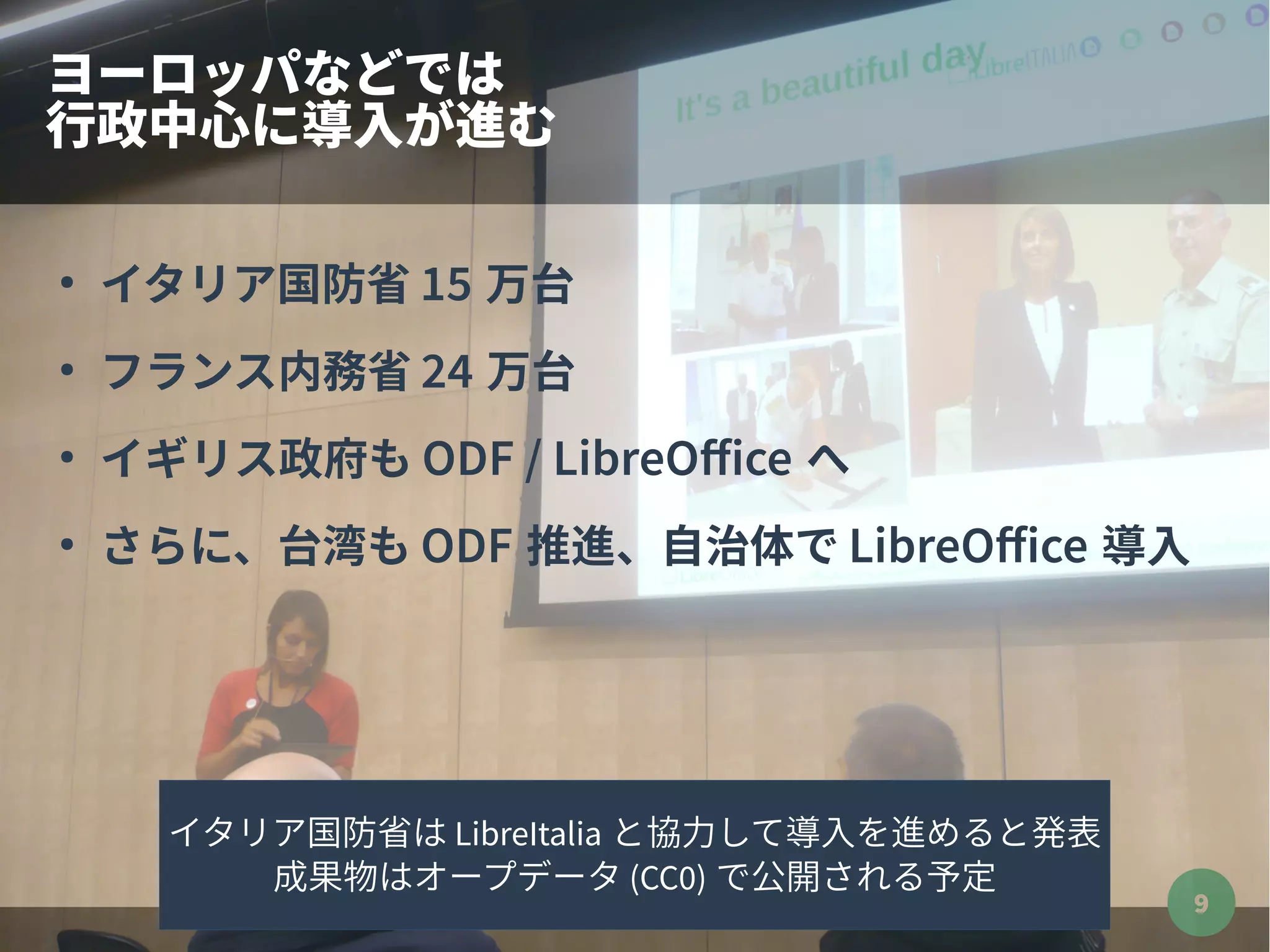 9
ヨーロッパなどでは
行政中心に導入が進む
●
イタリア国防省 15 万台
●
フランス内務省 24 万台
●
イギリス政府も ODF / LibreOffice へ
●
さらに、台湾も ODF 推進、自治体で LibreOffice 導入
イタリア国防省は LibreItalia と協力して導入を進めると発表
成果物はオープデータ (CC0) で公開される予定
 