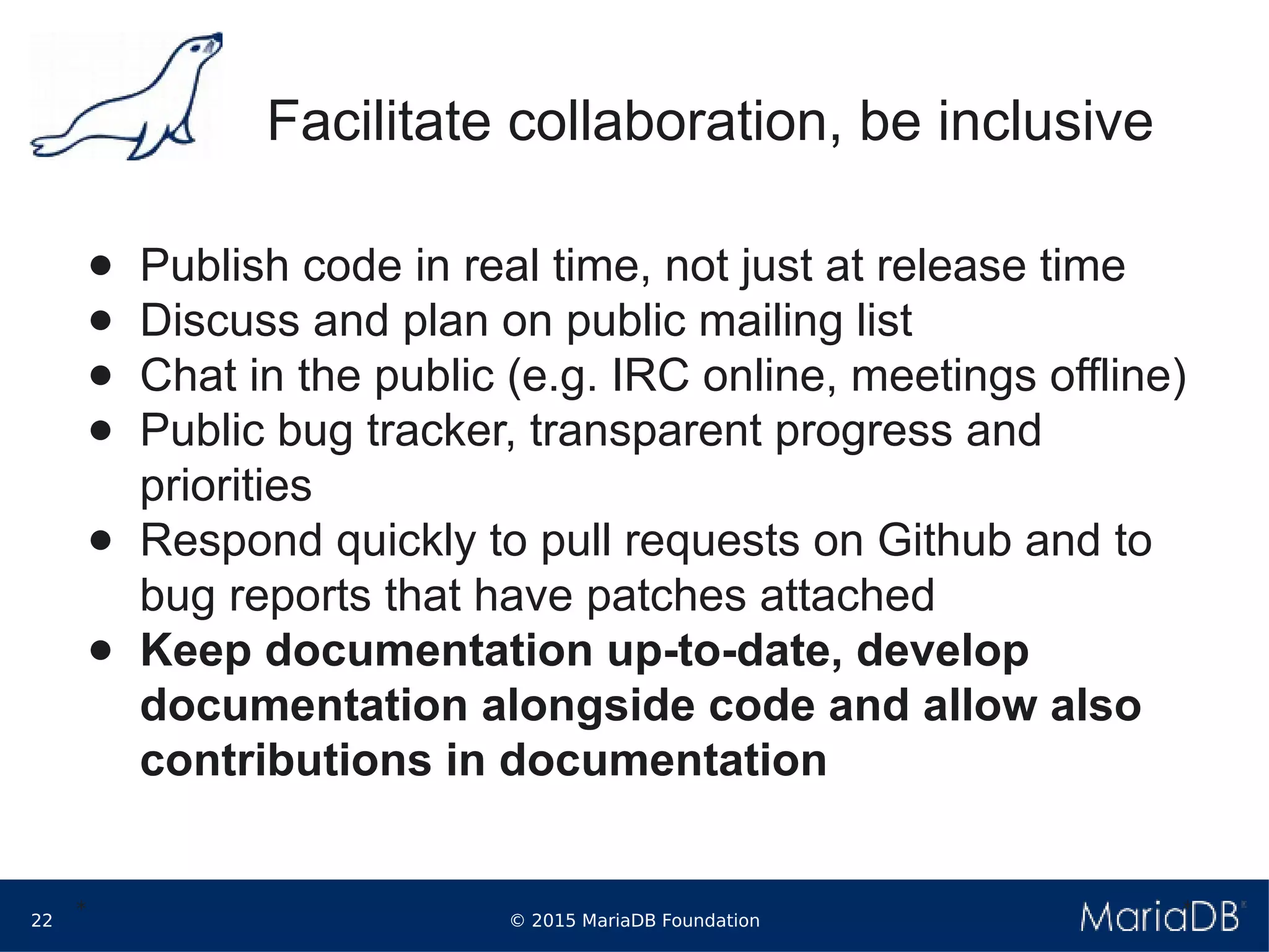 © 2015 MariaDB Foundation22
* *
Facilitate collaboration, be inclusive
● Publish code in real time, not just at release time
● Discuss and plan on public mailing list
● Chat in the public (e.g. IRC online, meetings offline)
● Public bug tracker, transparent progress and
priorities
● Respond quickly to pull requests on Github and to
bug reports that have patches attached
● Keep documentation up-to-date, develop
documentation alongside code and allow also
contributions in documentation
 