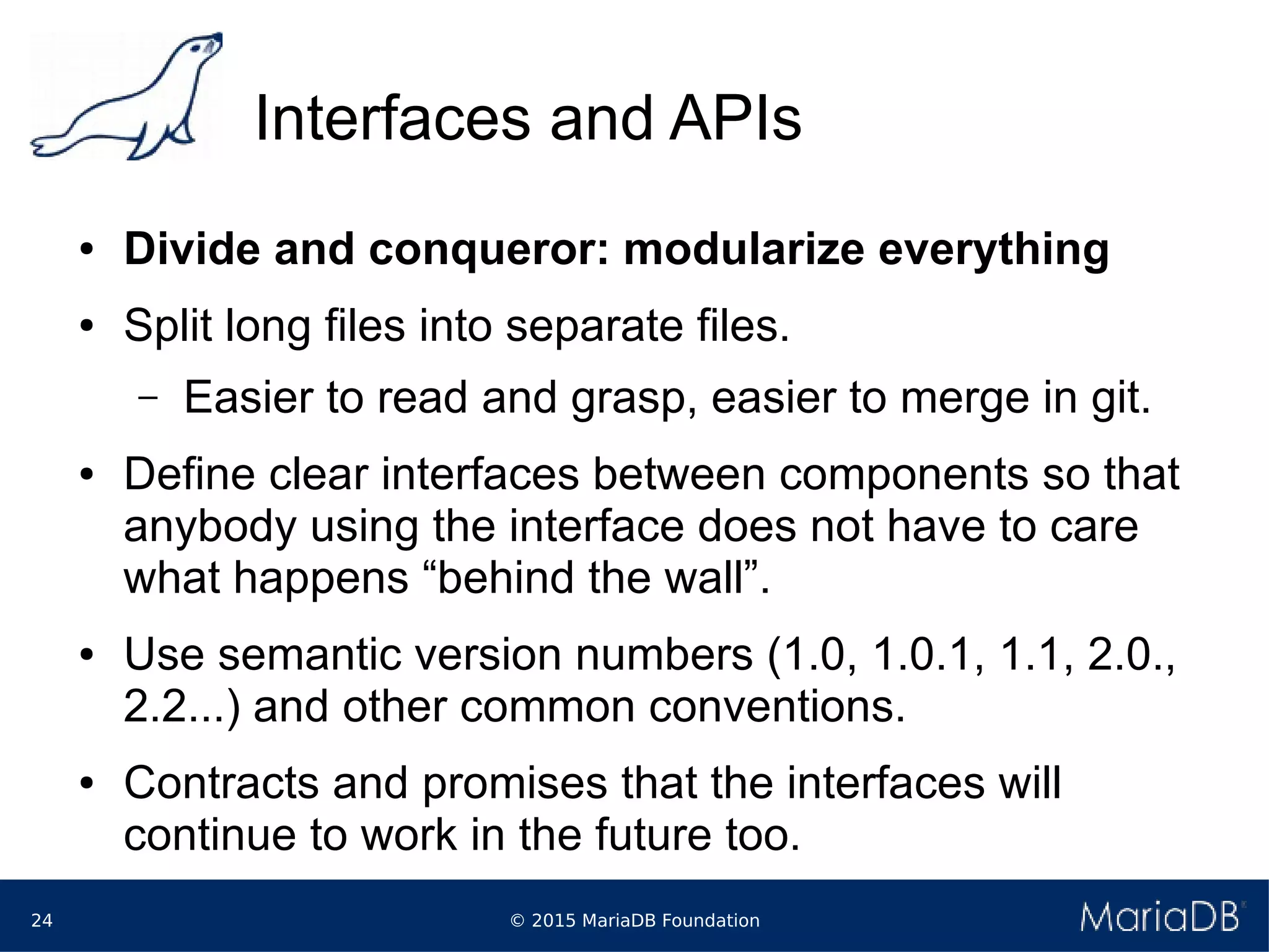 © 2015 MariaDB Foundation24
Interfaces and APIs
● Divide and conqueror: modularize everything
● Split long files into separate files.
– Easier to read and grasp, easier to merge in git.
● Define clear interfaces between components so that
anybody using the interface does not have to care
what happens “behind the wall”.
● Use semantic version numbers (1.0, 1.0.1, 1.1, 2.0.,
2.2...) and other common conventions.
● Contracts and promises that the interfaces will
continue to work in the future too.
 