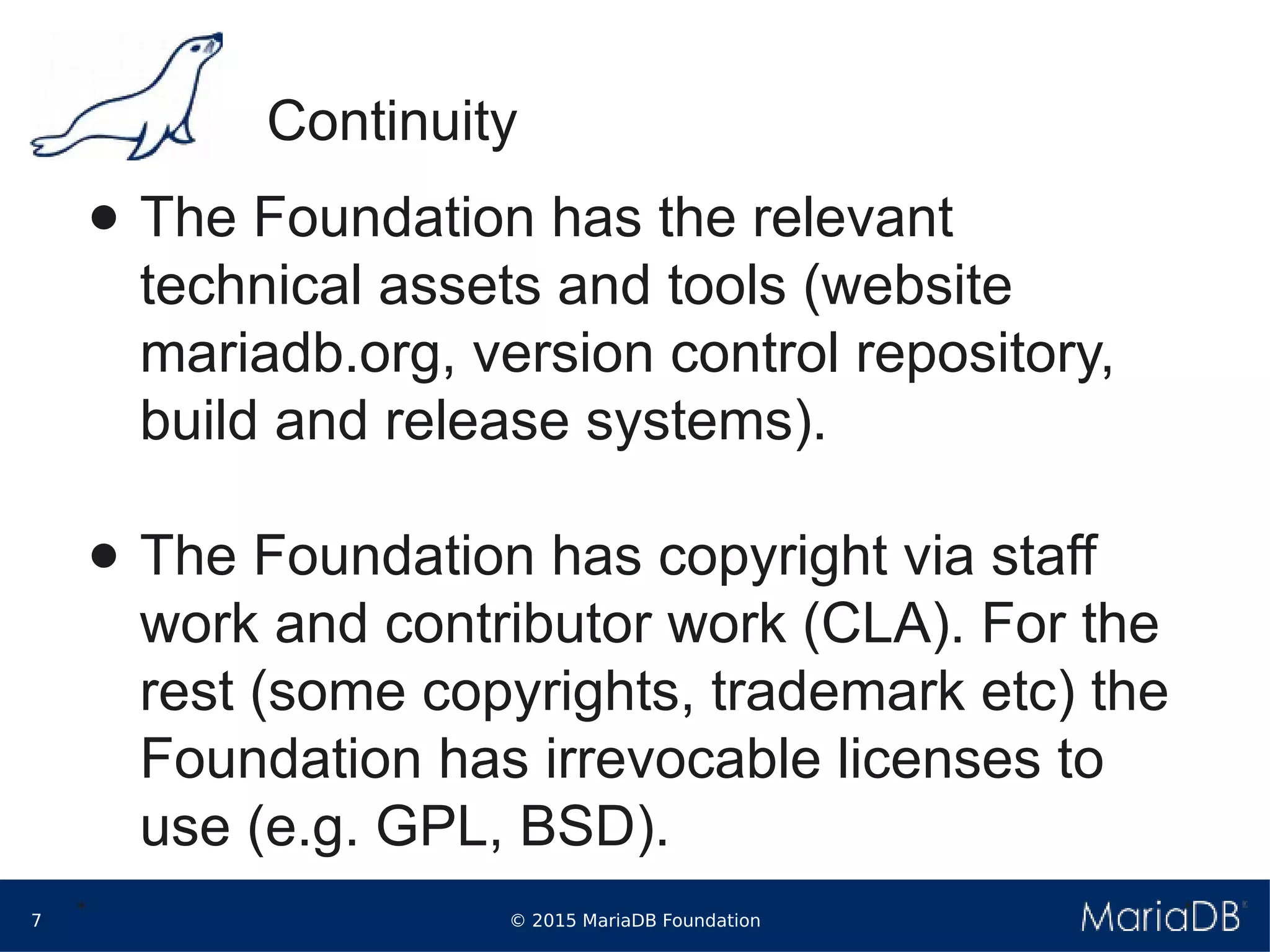 © 2015 MariaDB Foundation7
* *
Continuity
● The Foundation has the relevant
technical assets and tools (website
mariadb.org, version control repository,
build and release systems).
● The Foundation has copyright via staff
work and contributor work (CLA). For the
rest (some copyrights, trademark etc) the
Foundation has irrevocable licenses to
use (e.g. GPL, BSD).
 