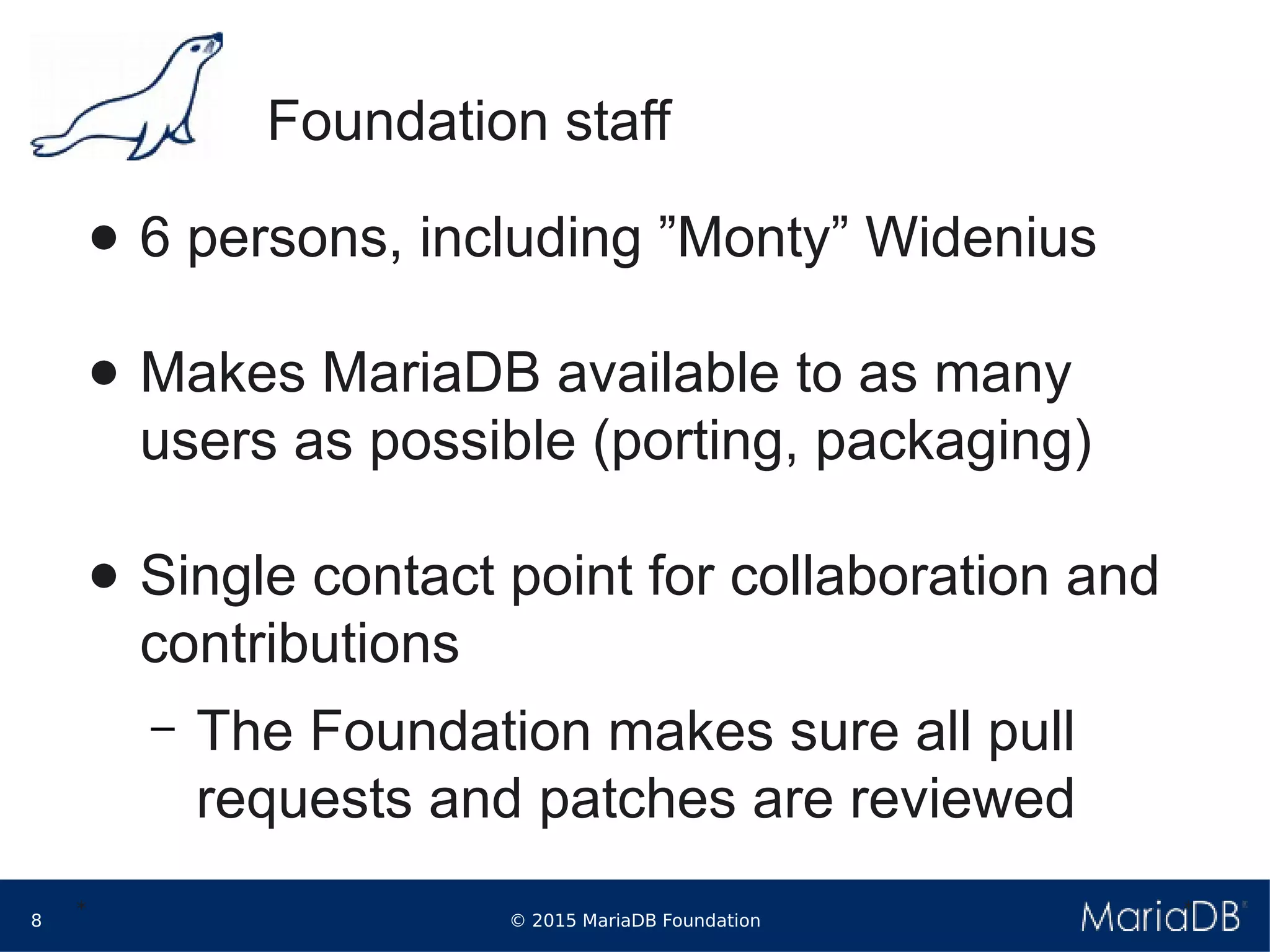 © 2015 MariaDB Foundation8
* *
Foundation staff
● 6 persons, including ”Monty” Widenius
● Makes MariaDB available to as many
users as possible (porting, packaging)
● Single contact point for collaboration and
contributions
– The Foundation makes sure all pull
requests and patches are reviewed
 