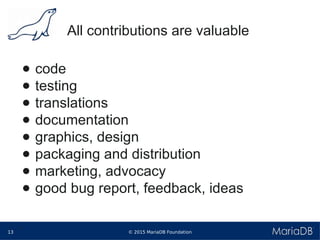 © 2015 MariaDB Foundation13
* *
All contributions are valuable
● code
● testing
● translations
● documentation
● graphics, design
● packaging and distribution
● marketing, advocacy
● good bug report, feedback, ideas
 