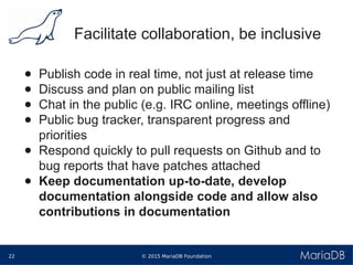 © 2015 MariaDB Foundation22
* *
Facilitate collaboration, be inclusive
● Publish code in real time, not just at release time
● Discuss and plan on public mailing list
● Chat in the public (e.g. IRC online, meetings offline)
● Public bug tracker, transparent progress and
priorities
● Respond quickly to pull requests on Github and to
bug reports that have patches attached
● Keep documentation up-to-date, develop
documentation alongside code and allow also
contributions in documentation
 