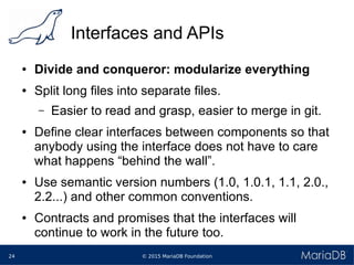 © 2015 MariaDB Foundation24
Interfaces and APIs
● Divide and conqueror: modularize everything
● Split long files into separate files.
– Easier to read and grasp, easier to merge in git.
● Define clear interfaces between components so that
anybody using the interface does not have to care
what happens “behind the wall”.
● Use semantic version numbers (1.0, 1.0.1, 1.1, 2.0.,
2.2...) and other common conventions.
● Contracts and promises that the interfaces will
continue to work in the future too.
 
