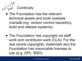 © 2015 MariaDB Foundation7
* *
Continuity
● The Foundation has the relevant
technical assets and tools (website
mariadb.org, version control repository,
build and release systems).
● The Foundation has copyright via staff
work and contributor work (CLA). For the
rest (some copyrights, trademark etc) the
Foundation has irrevocable licenses to
use (e.g. GPL, BSD).
 