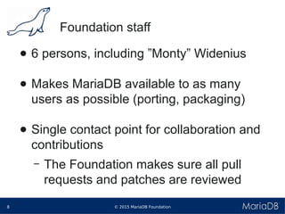 © 2015 MariaDB Foundation8
* *
Foundation staff
● 6 persons, including ”Monty” Widenius
● Makes MariaDB available to as many
users as possible (porting, packaging)
● Single contact point for collaboration and
contributions
– The Foundation makes sure all pull
requests and patches are reviewed
 