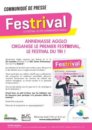 Contact presse :
Jean-Marc BORREDON - jean-marc.borredon@annemasse-agglo.fr - tél. +33(0)4 50 87 83 00 - Portable +33 (0)6 33 10 15 10
Votre partenaire du tri
Annemasse Agglo
organise le premier Festrival,
le festival du tri !
Retrouvez toute l’info sur le tri sur
www.mieuxtrier.fr
Annemasse Agglo organise son festival du tri le
28 novembre prochain à la MJC Centre d’Annemasse.
Son nom ? Le festrival !
Les habitants du territoire sont invités à venir découvrir le
tri des déchets sous un angle amusant et ludique !
Venez participer aux ateliers créatifs pour confectionner
des accessoires en matériaux recyclables, découvrir
comment fonctionnent les camions de collecte des
ordures ménagères, ou encore assister à un spectacle
d’improvisation !
Une journée placée sous le signe du tri, du recyclage et
de la réutilisation !
Grand trieur ou petit tri-cheur, tous les habitants sont
les bienvenus pour participer à la première édition du
Festrival !
Entrée libre et gratuite.
Retrouvez le programme sur www.mieuxtrier.fr !
FestrivalLEFESTIVALDUTRI D’ANNEMASSEAGGLO
FestrivalLEFESTIVALDUTRI D’ANNEMASSEAGGLO
Samedi28Novembre2015
de10hà 18h30
MJC Centre - Annemasse
Ateliers créatifs, conte
pour enfants, visites
de camions de collecte,
exposition, film, spectacle
d’impro, braderie gratuite,
défilé du tri...
rieurT MAGAZINE
Il fait son
coming out ! (p7)
VERY BAD TRI
Dimitri a fait un nouveau faux pas,
Patricia se console dans les bras
d'un autre, qui, lui, sait trier !
www.mieuxtrier.fr
NE LE JETEZ PAS, TRIEZ LE !
Votre magazine d’informatio
n
sur le Tri édité par Annemasse
Agglo
N°2
BÉATRICE
TRISTAN, EX-CHAMPION
SON COMBAT CONTRE
L'ADDICTION... AU TRI !
(p6)
Numéro Spécial Noël,
Conseils de tri, recette...
ENQUÊTE
TRIEUR
SCOOP !
DÉCOUVREZ
LES AMBASSADEURS
du tri !(p10)
CONFESSIONS INTIMES
La patholog
ie triophobe
de son mari aura eu
raison de son couple...
EXCLUSIF
Venez découvrir
votre 2e numéro
de Trieur Magazine !
comme TrisTan,
devenez...
UN CHAMPION
DU TRI !
Gratuit
Retrouvez tout le programme sur www.mieuxtrier.fr
Créditphoto:©StéphaneCouchet,www.stephanecouchet.com
Communiqué de presse
 