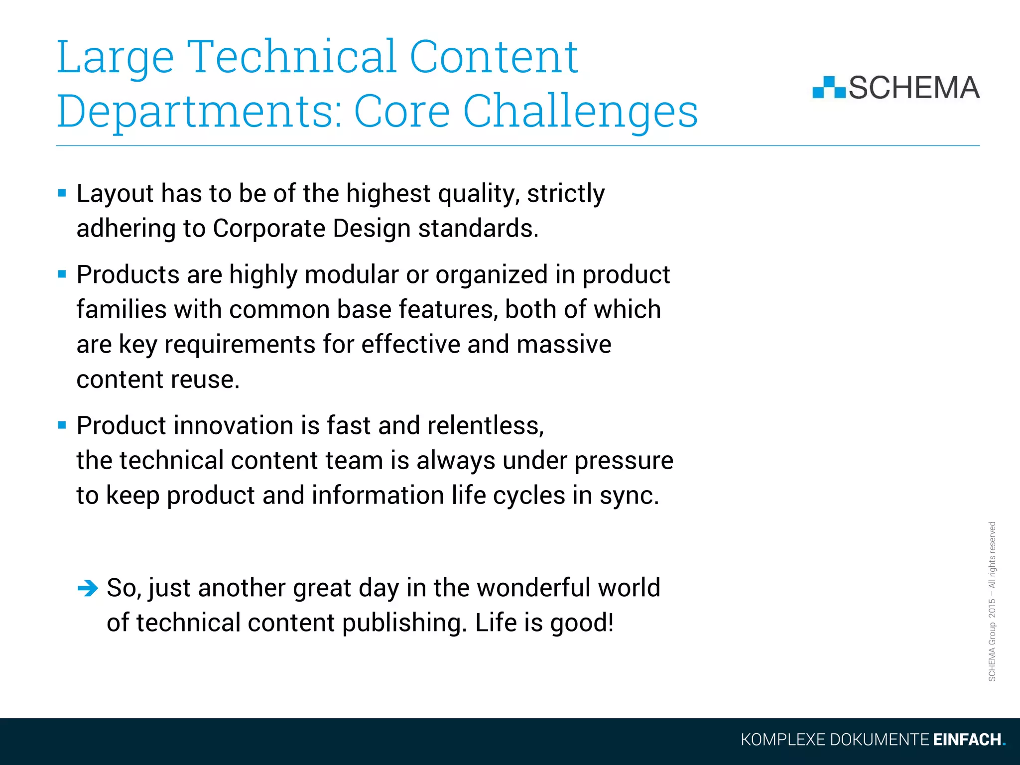 SCHEMAGroup2015–Allrightsreserved
Large Technical Content
Departments: Core Challenges
 Layout has to be of the highest quality, strictly
adhering to Corporate Design standards.
 Products are highly modular or organized in product
families with common base features, both of which
are key requirements for effective and massive
content reuse.
 Product innovation is fast and relentless,
the technical content team is always under pressure
to keep product and information life cycles in sync.
 So, just another great day in the wonderful world
of technical content publishing. Life is good!
 