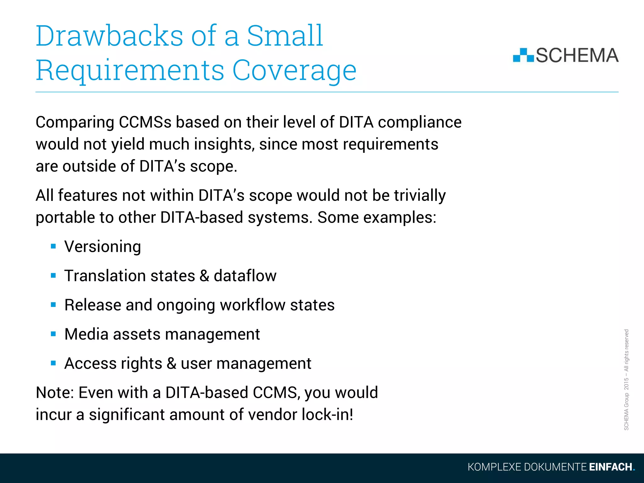 SCHEMAGroup2015–Allrightsreserved
Drawbacks of a Small
Requirements Coverage
Comparing CCMSs based on their level of DITA compliance
would not yield much insights, since most requirements
are outside of DITA’s scope.
All features not within DITA’s scope would not be trivially
portable to other DITA-based systems. Some examples:
 Versioning
 Translation states & dataflow
 Release and ongoing workflow states
 Media assets management
 Access rights & user management
Note: Even with a DITA-based CCMS, you would
incur a significant amount of vendor lock-in!
 