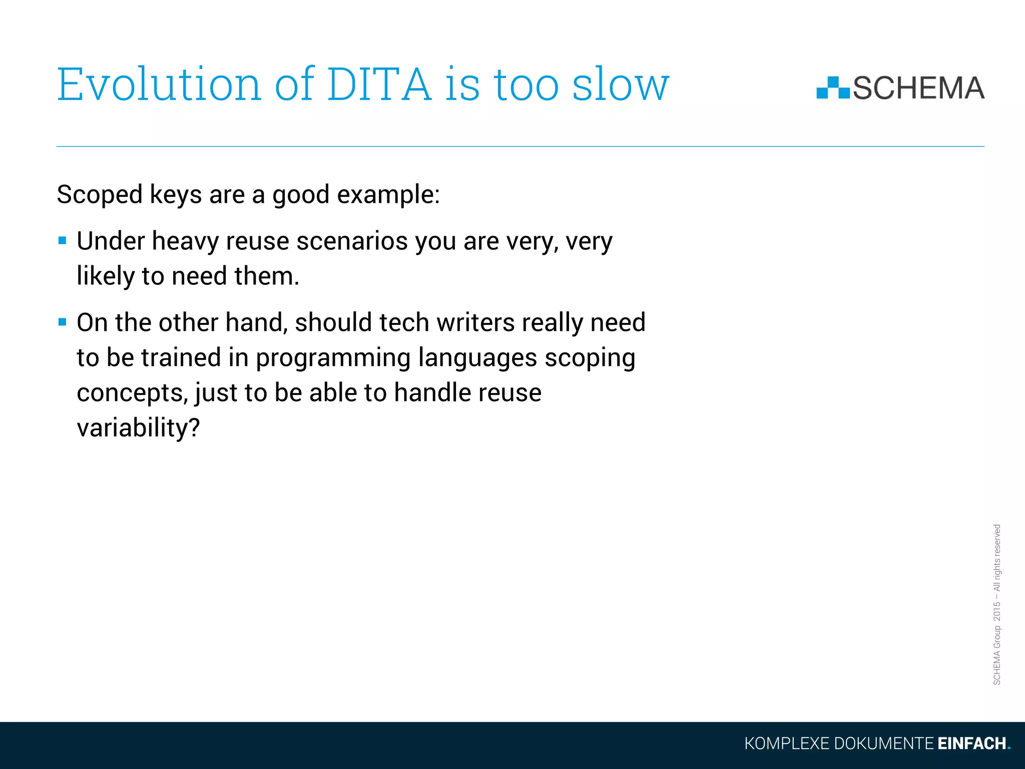 SCHEMAGroup2015–Allrightsreserved
Evolution of DITA is too slow
Scoped keys are a good example:
 Under heavy reuse scenarios you are very, very
likely to need them.
 On the other hand, should tech writers really need
to be trained in programming languages scoping
concepts, just to be able to handle reuse
variability?
 