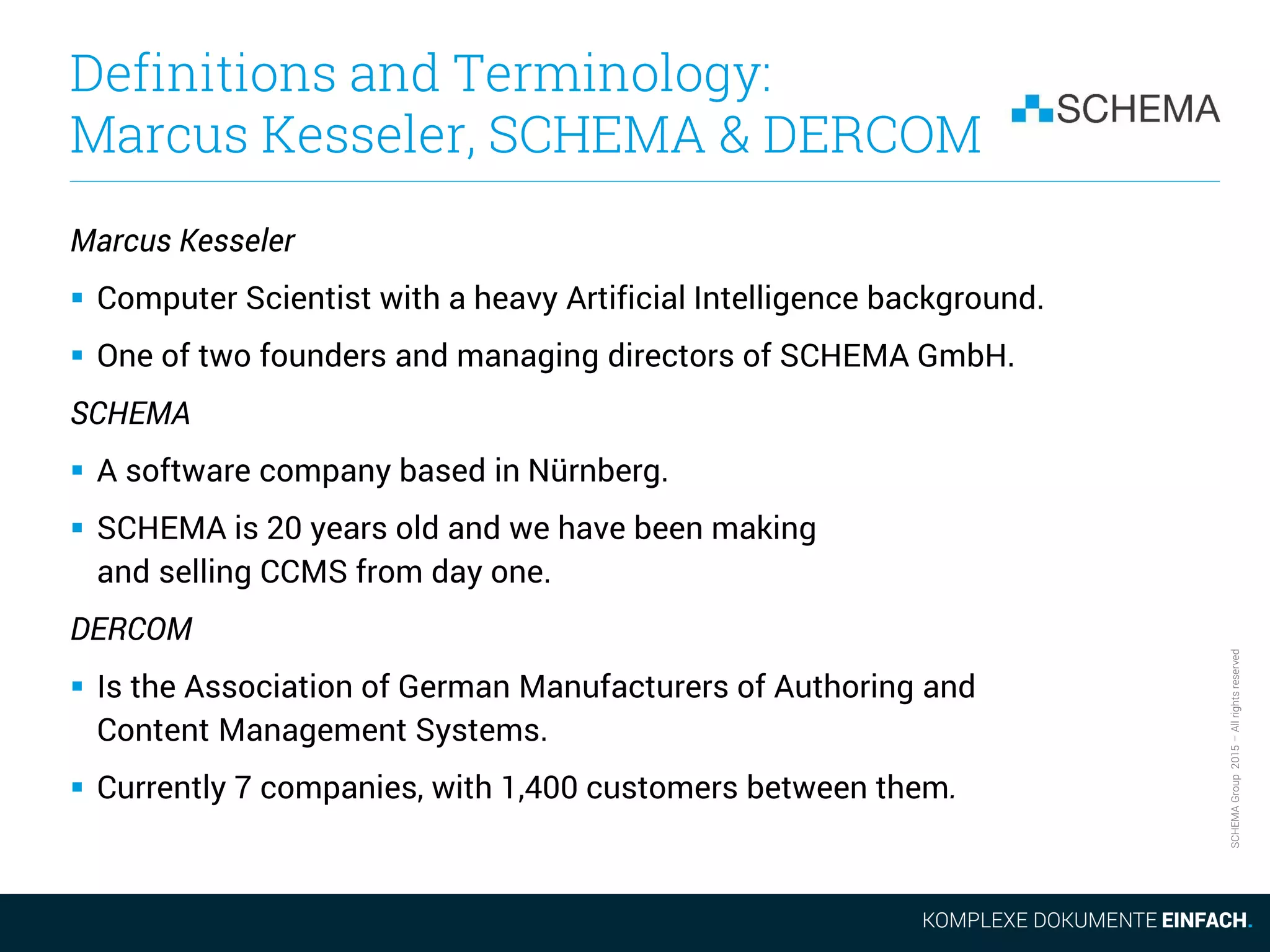 SCHEMAGroup2015–Allrightsreserved
Definitions and Terminology:
Marcus Kesseler, SCHEMA & DERCOM
Marcus Kesseler
 Computer Scientist with a heavy Artificial Intelligence background.
 One of two founders and managing directors of SCHEMA GmbH.
SCHEMA
 A software company based in Nürnberg.
 SCHEMA is 20 years old and we have been making
and selling CCMS from day one.
DERCOM
 Is the Association of German Manufacturers of Authoring and
Content Management Systems.
 Currently 7 companies, with 1,400 customers between them.
 