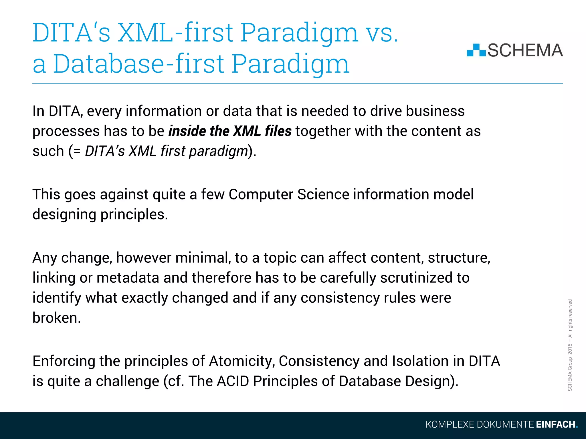 SCHEMAGroup2015–Allrightsreserved
DITA‘s XML-first Paradigm vs.
a Database-first Paradigm
In DITA, every information or data that is needed to drive business
processes has to be inside the XML files together with the content as
such (= DITA’s XML first paradigm).
This goes against quite a few Computer Science information model
designing principles.
Any change, however minimal, to a topic can affect content, structure,
linking or metadata and therefore has to be carefully scrutinized to
identify what exactly changed and if any consistency rules were
broken.
Enforcing the principles of Atomicity, Consistency and Isolation in DITA
is quite a challenge (cf. The ACID Principles of Database Design).
 