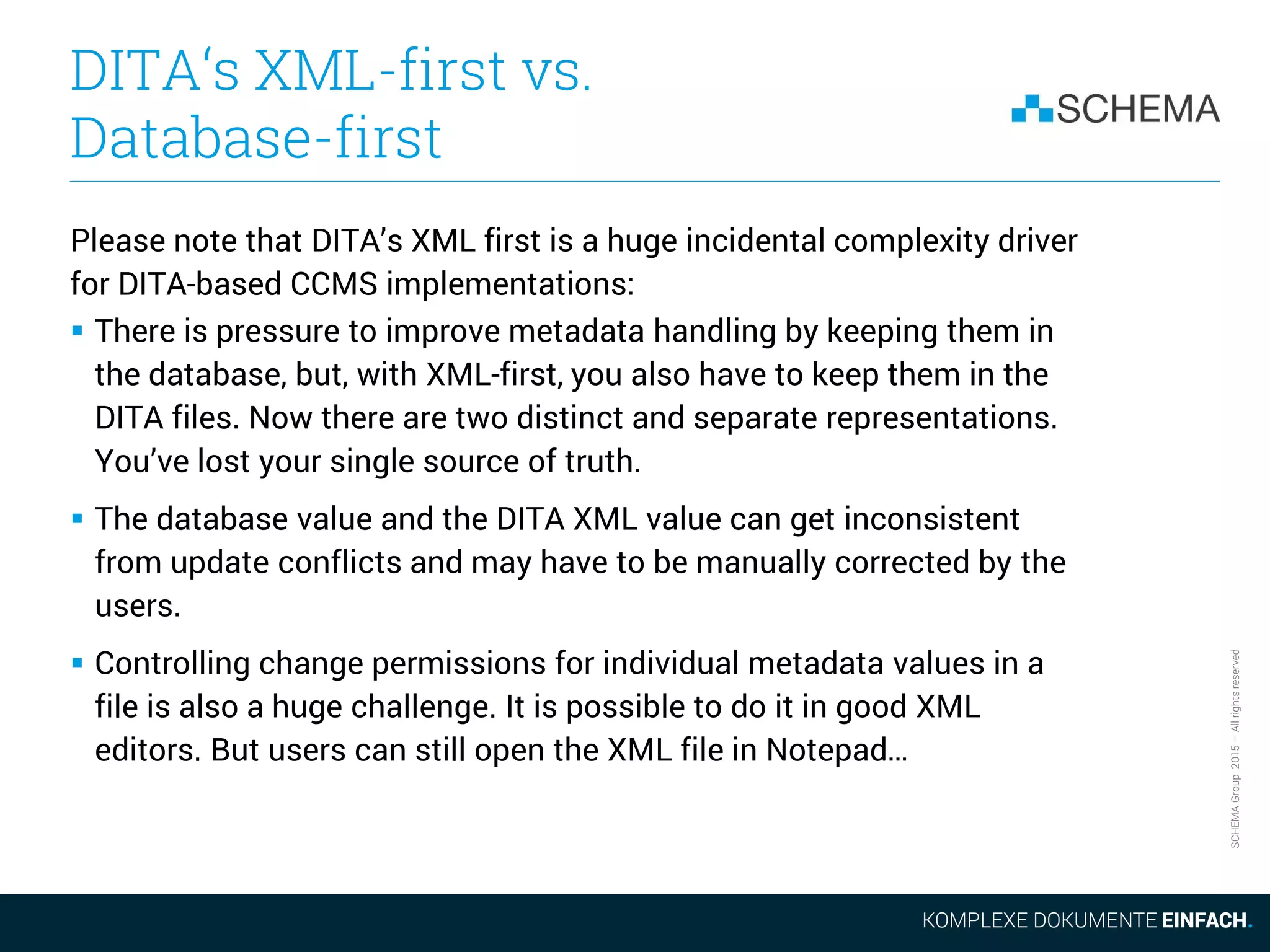 SCHEMAGroup2015–Allrightsreserved
DITA‘s XML-first vs.
Database-first
Please note that DITA’s XML first is a huge incidental complexity driver
for DITA-based CCMS implementations:
 There is pressure to improve metadata handling by keeping them in
the database, but, with XML-first, you also have to keep them in the
DITA files. Now there are two distinct and separate representations.
You’ve lost your single source of truth.
 The database value and the DITA XML value can get inconsistent
from update conflicts and may have to be manually corrected by the
users.
 Controlling change permissions for individual metadata values in a
file is also a huge challenge. It is possible to do it in good XML
editors. But users can still open the XML file in Notepad…
 