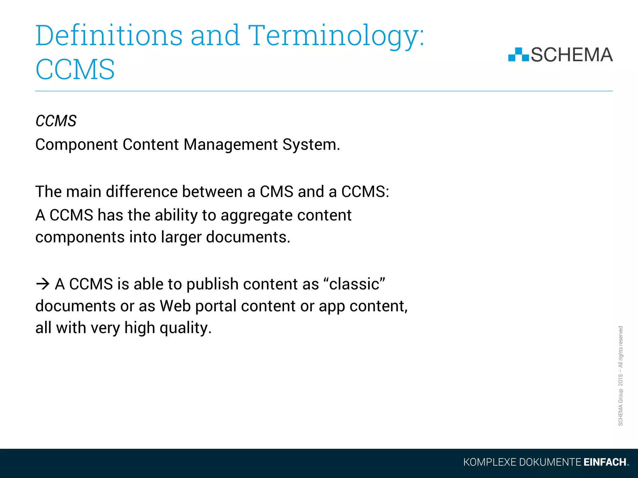 SCHEMAGroup2015–Allrightsreserved
Definitions and Terminology:
CCMS
CCMS
Component Content Management System.
The main difference between a CMS and a CCMS:
A CCMS has the ability to aggregate content
components into larger documents.
 A CCMS is able to publish content as “classic”
documents or as Web portal content or app content,
all with very high quality.
 