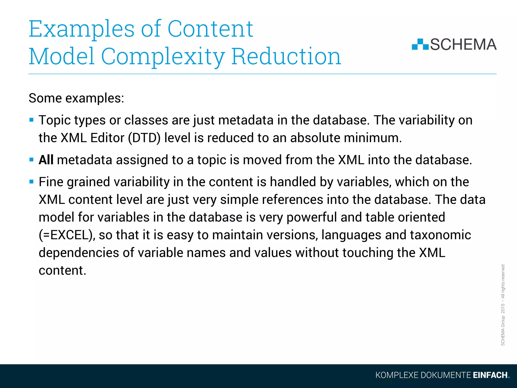 SCHEMAGroup2015–Allrightsreserved
Examples of Content
Model Complexity Reduction
Some examples:
 Topic types or classes are just metadata in the database. The variability on
the XML Editor (DTD) level is reduced to an absolute minimum.
 All metadata assigned to a topic is moved from the XML into the database.
 Fine grained variability in the content is handled by variables, which on the
XML content level are just very simple references into the database. The data
model for variables in the database is very powerful and table oriented
(=EXCEL), so that it is easy to maintain versions, languages and taxonomic
dependencies of variable names and values without touching the XML
content.
 