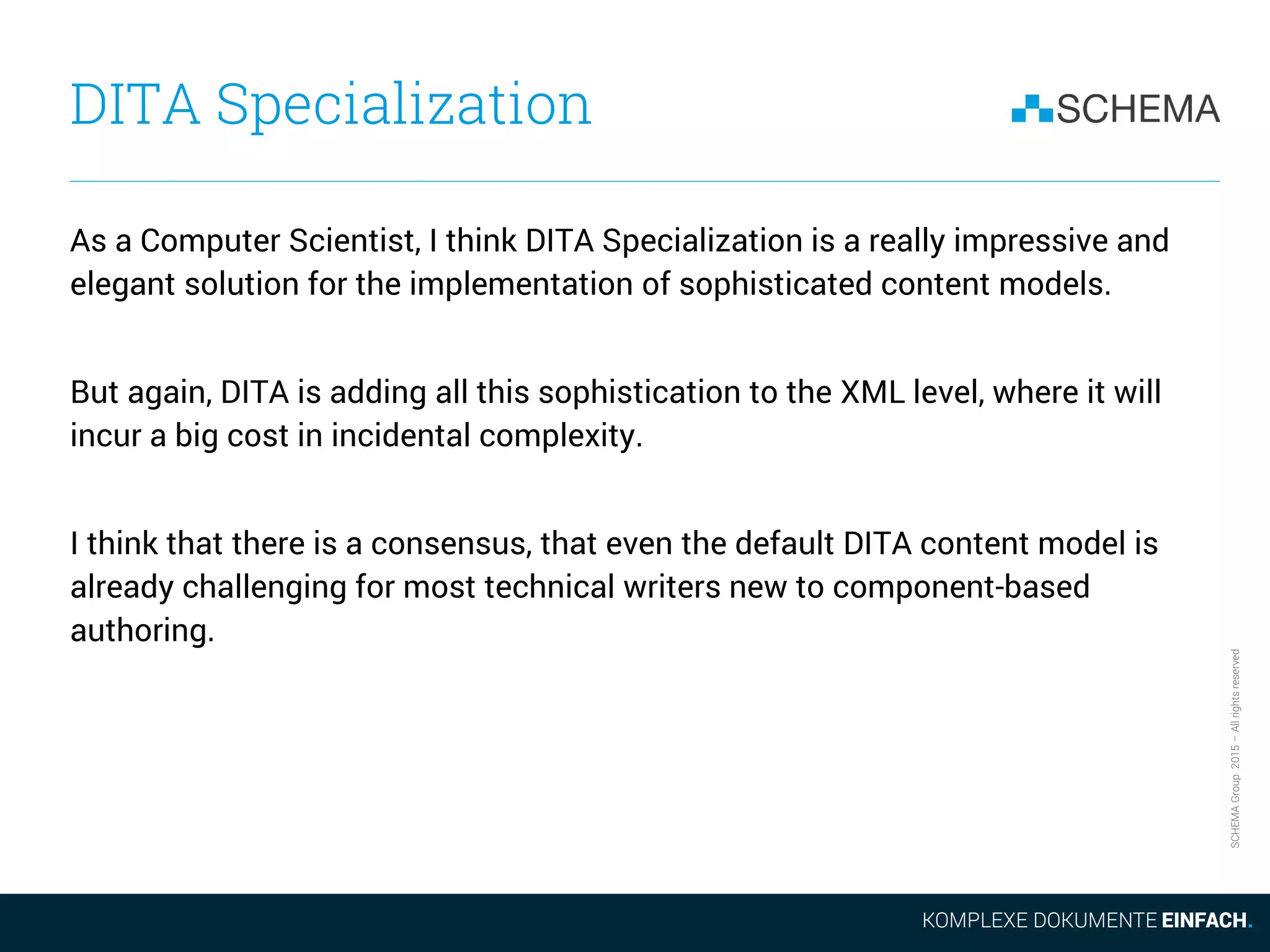 SCHEMAGroup2015–Allrightsreserved
DITA Specialization
As a Computer Scientist, I think DITA Specialization is a really impressive and
elegant solution for the implementation of sophisticated content models.
But again, DITA is adding all this sophistication to the XML level, where it will
incur a big cost in incidental complexity.
I think that there is a consensus, that even the default DITA content model is
already challenging for most technical writers new to component-based
authoring.
 