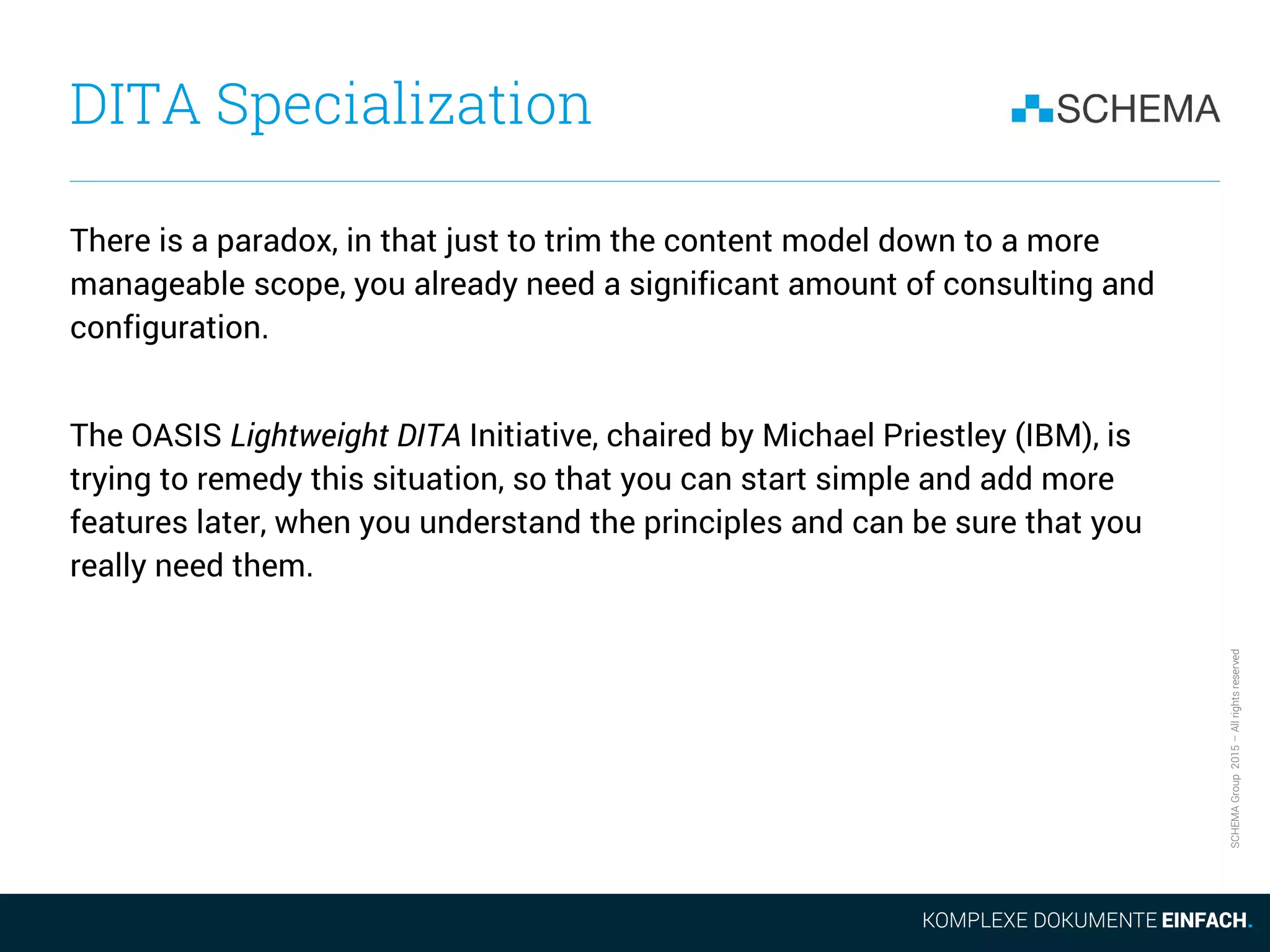 SCHEMAGroup2015–Allrightsreserved
DITA Specialization
There is a paradox, in that just to trim the content model down to a more
manageable scope, you already need a significant amount of consulting and
configuration.
The OASIS Lightweight DITA Initiative, chaired by Michael Priestley (IBM), is
trying to remedy this situation, so that you can start simple and add more
features later, when you understand the principles and can be sure that you
really need them.
 