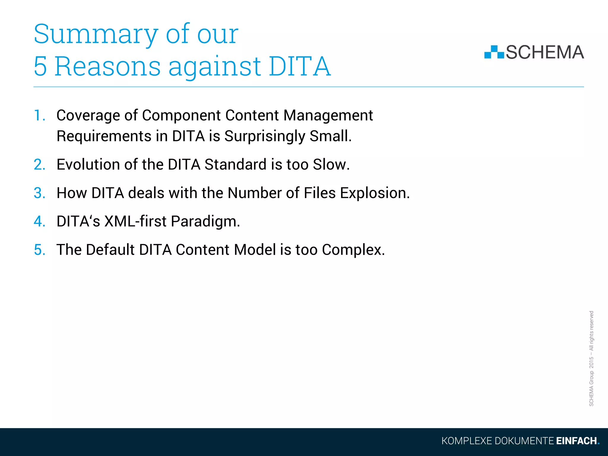 SCHEMAGroup2015–Allrightsreserved
Summary of our
5 Reasons against DITA
1. Coverage of Component Content Management
Requirements in DITA is Surprisingly Small.
2. Evolution of the DITA Standard is too Slow.
3. How DITA deals with the Number of Files Explosion.
4. DITA‘s XML-first Paradigm.
5. The Default DITA Content Model is too Complex.
 