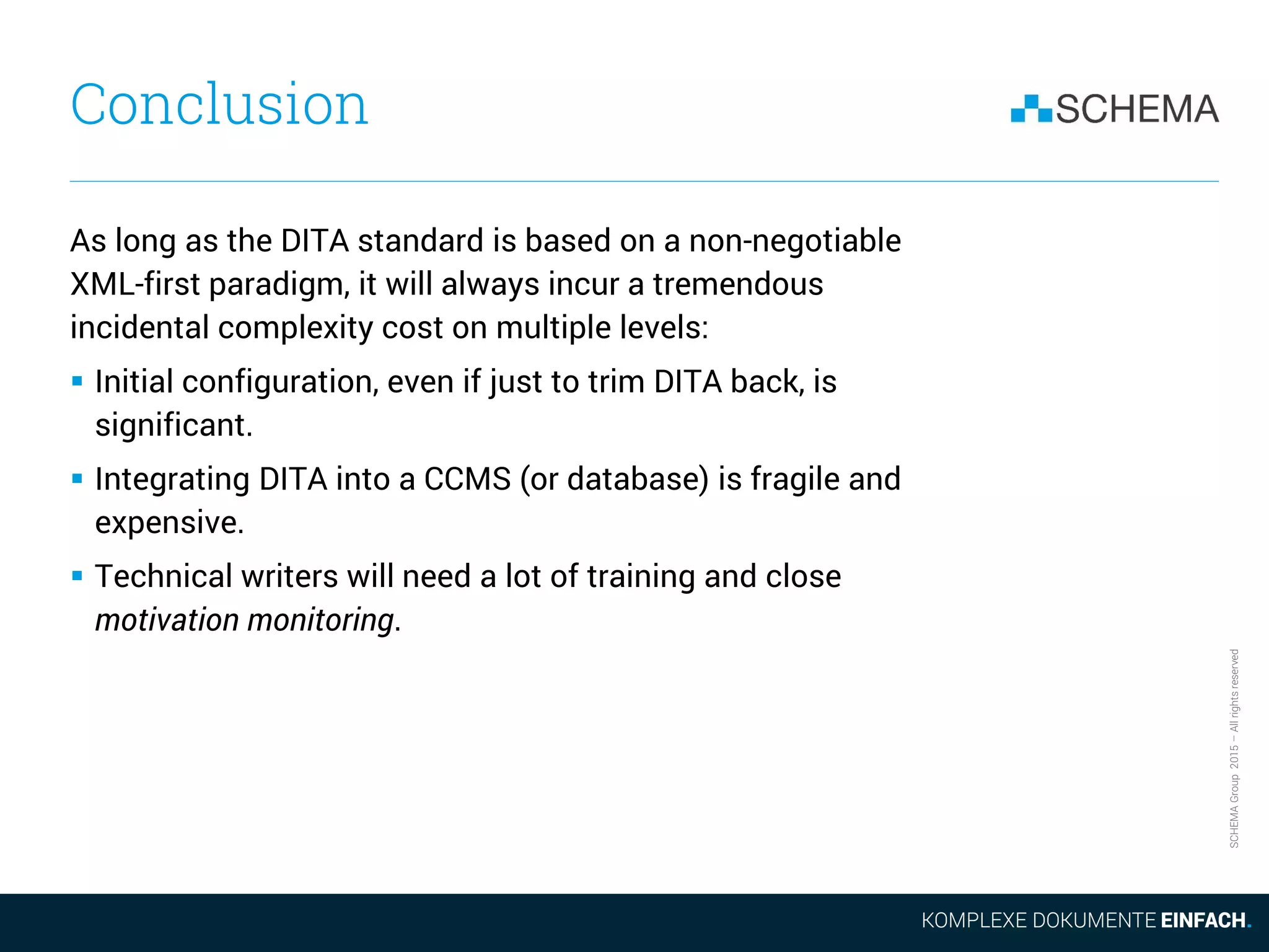 SCHEMAGroup2015–Allrightsreserved
Conclusion
As long as the DITA standard is based on a non-negotiable
XML-first paradigm, it will always incur a tremendous
incidental complexity cost on multiple levels:
 Initial configuration, even if just to trim DITA back, is
significant.
 Integrating DITA into a CCMS (or database) is fragile and
expensive.
 Technical writers will need a lot of training and close
motivation monitoring.
 