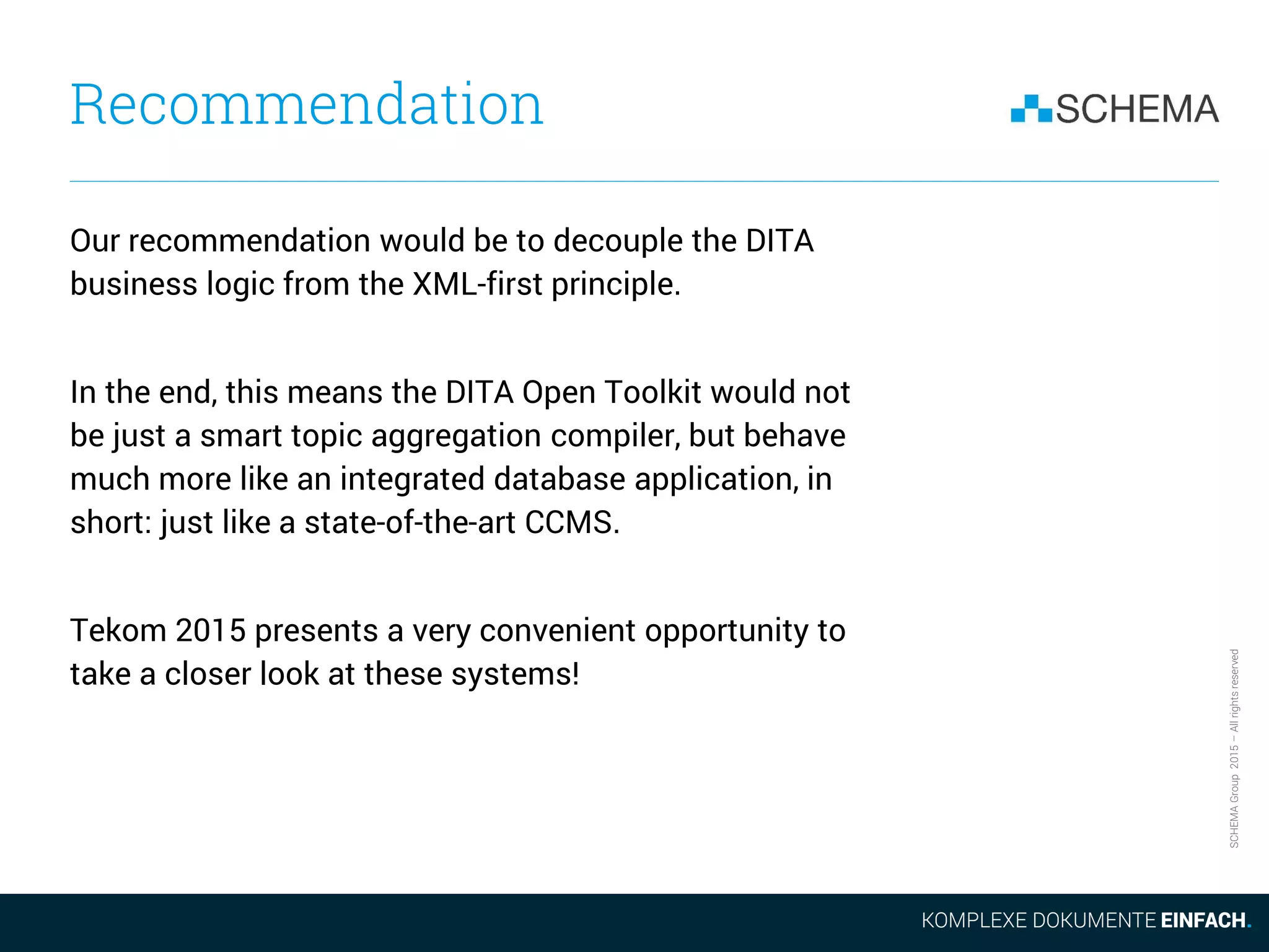 SCHEMAGroup2015–Allrightsreserved
Recommendation
Our recommendation would be to decouple the DITA
business logic from the XML-first principle.
In the end, this means the DITA Open Toolkit would not
be just a smart topic aggregation compiler, but behave
much more like an integrated database application, in
short: just like a state-of-the-art CCMS.
Tekom 2015 presents a very convenient opportunity to
take a closer look at these systems!
 