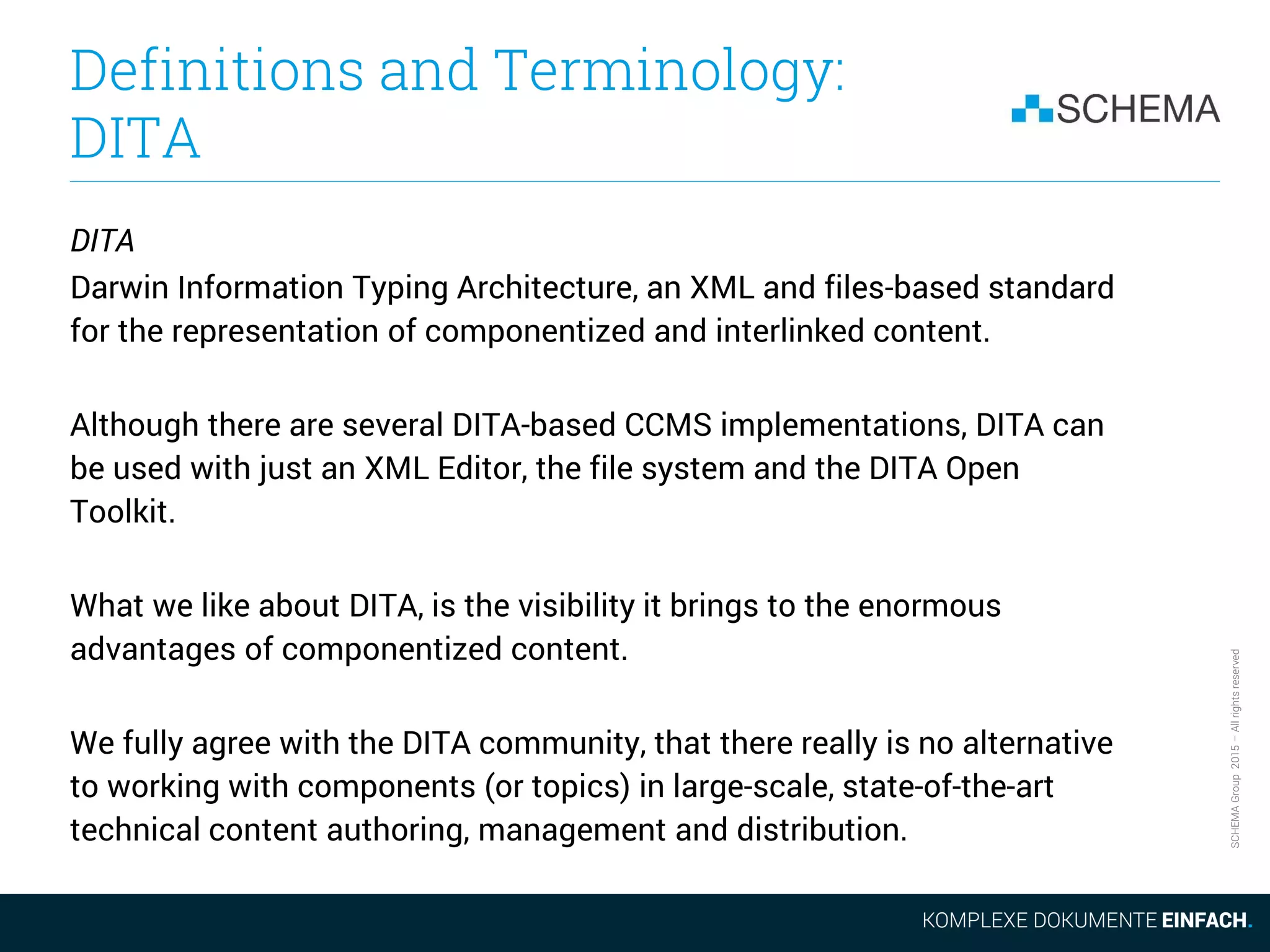 SCHEMAGroup2015–Allrightsreserved
Definitions and Terminology:
DITA
DITA
Darwin Information Typing Architecture, an XML and files-based standard
for the representation of componentized and interlinked content.
Although there are several DITA-based CCMS implementations, DITA can
be used with just an XML Editor, the file system and the DITA Open
Toolkit.
What we like about DITA, is the visibility it brings to the enormous
advantages of componentized content.
We fully agree with the DITA community, that there really is no alternative
to working with components (or topics) in large-scale, state-of-the-art
technical content authoring, management and distribution.
 
