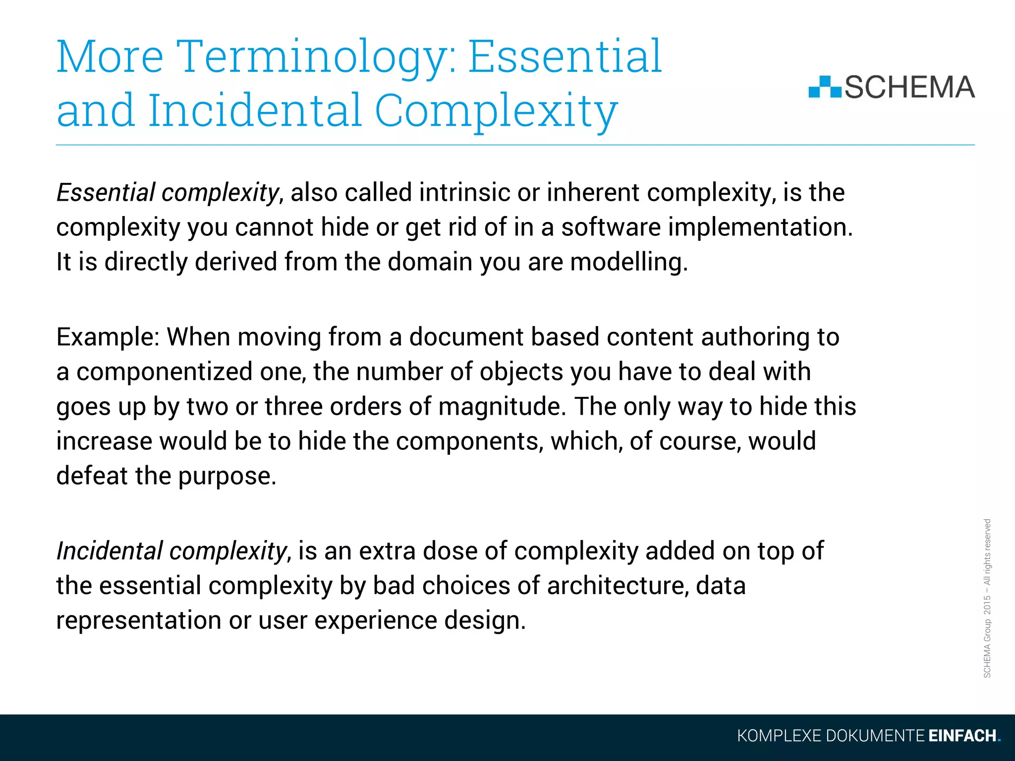 SCHEMAGroup2015–Allrightsreserved
More Terminology: Essential
and Incidental Complexity
Essential complexity, also called intrinsic or inherent complexity, is the
complexity you cannot hide or get rid of in a software implementation.
It is directly derived from the domain you are modelling.
Example: When moving from a document based content authoring to
a componentized one, the number of objects you have to deal with
goes up by two or three orders of magnitude. The only way to hide this
increase would be to hide the components, which, of course, would
defeat the purpose.
Incidental complexity, is an extra dose of complexity added on top of
the essential complexity by bad choices of architecture, data
representation or user experience design.
 