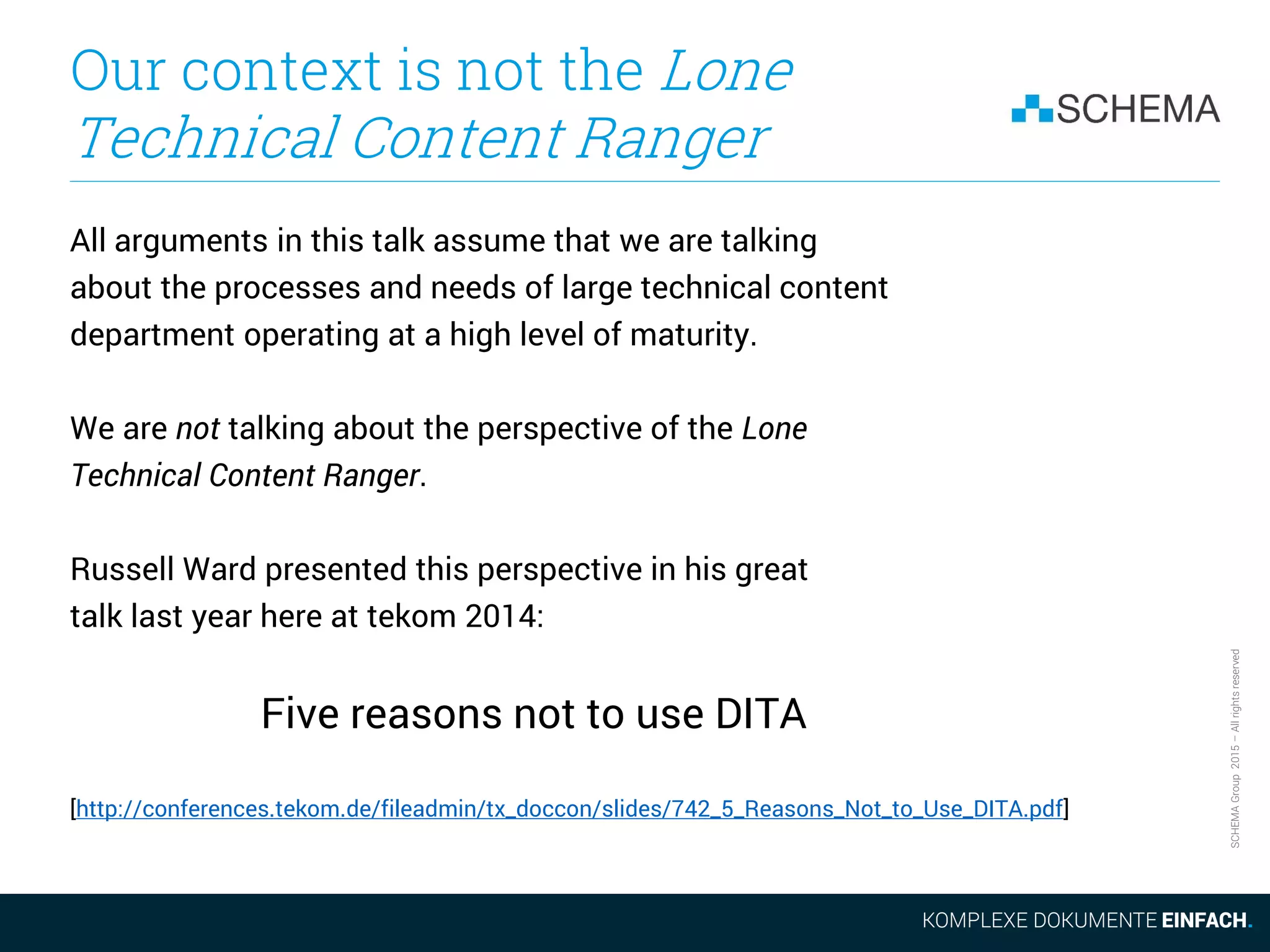 SCHEMAGroup2015–Allrightsreserved
Our context is not the Lone
Technical Content Ranger
All arguments in this talk assume that we are talking
about the processes and needs of large technical content
department operating at a high level of maturity.
We are not talking about the perspective of the Lone
Technical Content Ranger.
Russell Ward presented this perspective in his great
talk last year here at tekom 2014:
Five reasons not to use DITA
[http://conferences.tekom.de/fileadmin/tx_doccon/slides/742_5_Reasons_Not_to_Use_DITA.pdf]
 