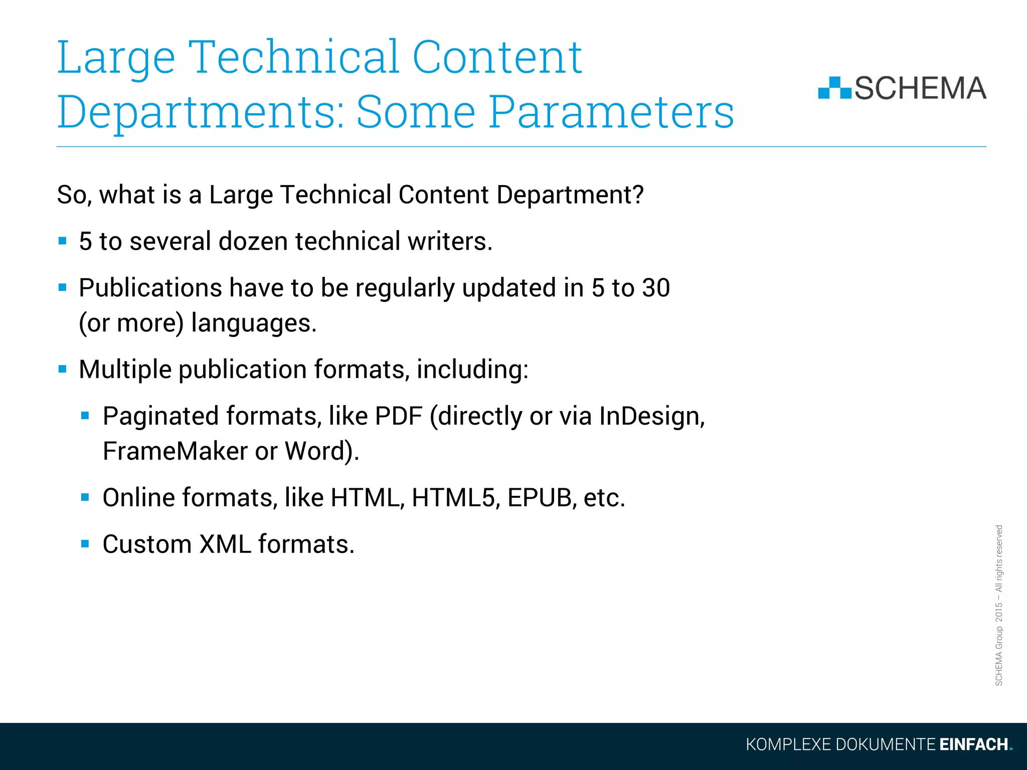 SCHEMAGroup2015–Allrightsreserved
Large Technical Content
Departments: Some Parameters
So, what is a Large Technical Content Department?
 5 to several dozen technical writers.
 Publications have to be regularly updated in 5 to 30
(or more) languages.
 Multiple publication formats, including:
 Paginated formats, like PDF (directly or via InDesign,
FrameMaker or Word).
 Online formats, like HTML, HTML5, EPUB, etc.
 Custom XML formats.
 