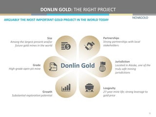 DONLIN GOLD: THE RIGHT PROJECT
ARGUABLY THE MOST IMPORTANT GOLD PROJECT IN THE WORLD TODAY
12
Size
Among the largest present and/or
future gold mines in the world
Partnerships
Strong partnerships with local
stakeholders
Longevity
27-year mine life; strong leverage to
gold price
Growth
Substantial exploration potential
Grade
High-grade open-pit mine
Jurisdiction
Located in Alaska, one of the
truly safe mining
jurisdictions
Donlin Gold
 
