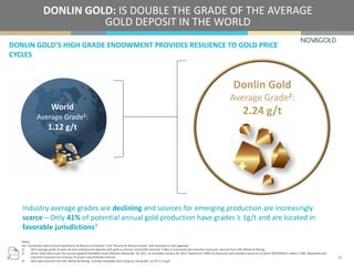 Notes:
See “Cautionary Note Concerning Reserve & Resource Estimates” and “Reserve & Resource Base” with footnotes in the appendix.
1) 2014 average grade of open-pit and underground deposits with gold as primary commodity and over 1 Moz in measured and indicated resources, sourced from SNL Metals & Mining.
2) Donlin Gold data as per the second updated feasibility study effective November 18, 2011, as amended January 20, 2012. Represents 100% of measured and indicated resources of which NOVAGOLD’s share is 50%. Measured and
indicated resources are inclusive of proven and probable reserves.
3) 2013 data sourced from SNL Metals & Mining. Includes feasibility-level projects, low grade cut off is 1.0 g/t.
World
Average Grade1:
1.12 g/t
Donlin Gold
Average Grade2:
2.24 g/t
DONLIN GOLD’S HIGH GRADE ENDOWMENT PROVIDES RESILIENCE TO GOLD PRICE
CYCLES
DONLIN GOLD: IS DOUBLE THE GRADE OF THE AVERAGE
GOLD DEPOSIT IN THE WORLD
16
Industry average grades are declining and sources for emerging production are increasingly
scarce – Only 41% of potential annual gold production have grades ≥ 1g/t and are located in
favorable jurisdictions3
 
