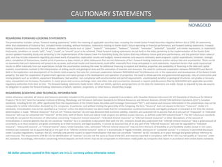 CAUTIONARY STATEMENTS
2
All dollar amounts quoted in this report are in U.S. currency unless otherwise noted.
REGARDING FORWARD-LOOKING STATEMENTS
This presentation includes certain “forward-looking statements” within the meaning of applicable securities laws, including the United States Private Securities Litigation Reform Act of 1995. All statements,
other than statements of historical fact, included herein including, without limitation, statements relating to Donlin Gold’s future operating or financial performance, are forward-looking statements. Forward-
looking statements are frequently, but not always, identified by words such as “plans”, “expects”, “anticipates”, “believes”, “intends”, “estimates”, “potential”, “possible” and similar expressions, or statements
that events, conditions or results “will”, “may”, “could”, or “should” occur or be achieved. These forward-looking statements are set forth in the slides pertaining to the implementation of the Donlin Gold
second updated Feasibility Study and pertaining to the implementation of the Galore Creek Pre-Feasibility Study, the factors that may influence future gold price performance, and the potential future value of
gold, and may include statements regarding perceived merit of properties; exploration results and budgets; mineral reserves and resource estimates; work programs; capital expenditures; timelines; strategic
plans; completion of transactions; market price of precious or base metals; or other statements that are not statements of fact. Forward-looking statements involve various risks and uncertainties. There can be
no assurance that such statements will prove to be accurate, and actual results and future events could differ materially from those anticipated in such statements. Important factors that could cause actual
results to differ materially from our expectations include the uncertainties involving the need for additional financing to explore and develop properties and availability of financing in the debt and capital
markets; uncertainties involved in the interpretation of drilling results and geological tests and the estimation of reserves and resources; the need for continued cooperation between NOVAGOLD and Barrick
Gold in the exploration and development of the Donlin Gold property; the need for continued cooperation between NOVAGOLD and Teck Resources Ltd. in the exploration and development of the Galore Creek
property; the need for cooperation of government agencies and native groups in the development and operation of properties; the need to obtain permits and governmental approvals; risks of construction and
mining projects such as accidents, equipment breakdowns, bad weather, non-compliance with environmental and permit requirements, unanticipated variation in geological structures, ore grades or recovery
rates; unexpected cost increases; fluctuations in metal prices and currency exchange rates; and other risks and uncertainties disclosed in reports and documents filed by NOVAGOLD with applicable securities
regulatory authorities from time to time. The forward-looking statements made herein reflect our beliefs, opinions and projections on the date the statements are made. Except as required by law, we assume
no obligation to update the forward-looking statements of beliefs, opinions, projections, or other factors, should they change.
REGARDING SCIENTIFIC AND TECHNICAL INFORMATION
Unless otherwise indicated, all reserve and resource estimates included in this presentation have been prepared in accordance with Canadian National Instrument 43-101 Standards of Disclosure for Mineral
Projects (“NI 43-101”) and the Canadian Institute of Mining, Metallurgy and Petroleum Definition Standards for Mineral Resources and Mineral Reserves (2010)(“CIM Definition Standards 2010”). Canadian
standards, including NI 43-101, differ significantly from the requirements of the United States Securities and Exchange Commission (“SEC”), and reserve and resource information in this presentation may not be
comparable to similar information disclosed by U.S. companies. In particular, and without limiting the generality of the foregoing, the term “resource” does not equate to the term “‘reserves”. Under U.S.
standards, mineralization may not be classified as a “reserve” unless the determination has been made that the mineralization could be economically and legally produced or extracted at the time the reserve
determination is made. “Mineral resources” that are not “mineral reserves” do not have demonstrated economic viability. Investors are cautioned not to assume that all or any part of “measured” or “indicated
resources” will ever be converted into “reserves”. At this time, both of Donlin Gold and Galore Creek projects are without known reserves, as defined under SEC Industry Guide 7. The SEC’s disclosure standards
normally do not permit the inclusion of information concerning “measured mineral resources”, “indicated mineral resources” or “inferred mineral resources” or other descriptions of the amount of
mineralization in mineral deposits that do not constitute “reserves” by U.S. standards in documents filed with the SEC. Investors should also understand that “inferred mineral resources” have a great amount of
uncertainty as to their existence and great uncertainty as to their economic and legal feasibility. It cannot be assumed that all or any part of the “inferred resources” will ever be upgraded to “indicated
resource”, “measured resource”, or “mineral reserve” status. Under Canadian rules, estimated “inferred mineral resources” may not form the basis of feasibility or pre-feasibility studies except in rare cases.
Investors are cautioned not to assume that all or any part of an “inferred mineral resource” exists or is economically or legally mineable. Disclosure of “contained ounces” in a resource is permitted disclosure
under Canadian regulations; however, the SEC normally only permits issuers to report mineralization that does not constitute “reserves” by SEC standards as in-place tonnage and grade without reference to
unit measures. The requirements of NI 43-101 for identification of “reserves” are also not the same as those of the SEC, and reserves reported in compliance with NI 43-101 may not qualify as “reserves” under
SEC standards. Accordingly, information concerning mineral deposits set forth herein may not be comparable to information made public by companies that report in accordance with United States standards.
 